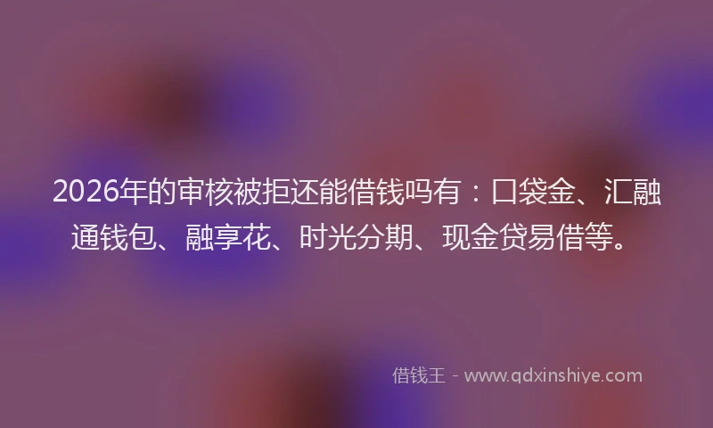 2026年的审核被拒还能借钱吗有：口袋金、汇融通钱包、融享花、时光分期、现金贷易借等。