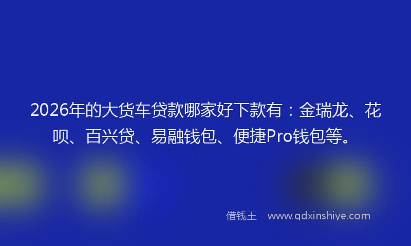 2026年的大货车贷款哪家好下款有：金瑞龙、花呗、百兴贷、易融钱包、便捷Pro钱包等。