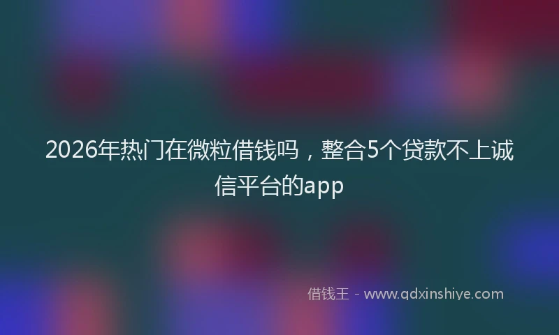2026年热门在微粒借钱吗，整合5个贷款不上诚信平台的app