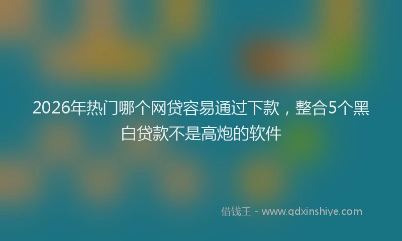 2026年热门哪个网贷容易通过下款，整合5个黑白贷款不是高炮的软件