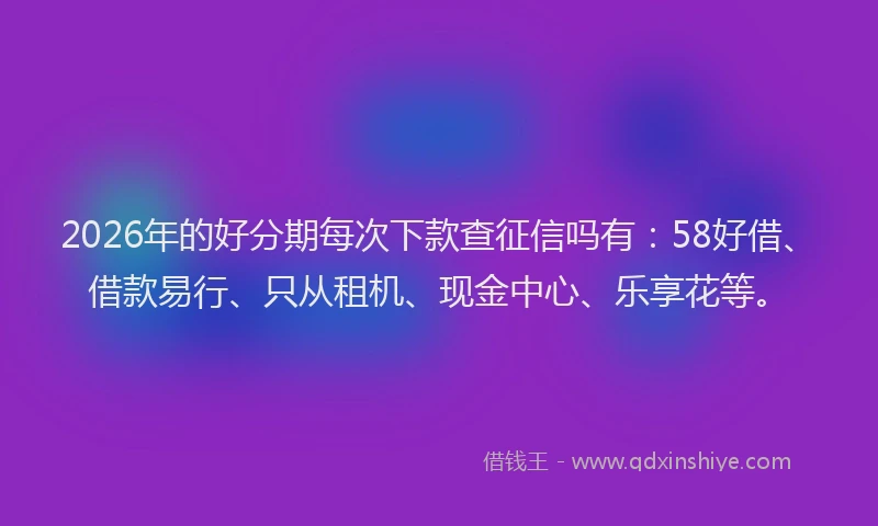 2026年的好分期每次下款查征信吗有：58好借、借款易行、只从租机、现金中心、乐享花等。