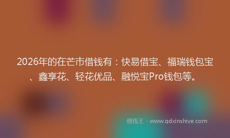 2026年的在芒市借钱有：快易借宝、福瑞钱包宝、鑫享花、轻花优品、融悦宝Pro钱包等。
