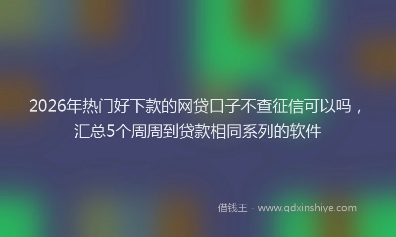 2026年热门好下款的网贷口子不查征信可以吗，汇总5个周周到贷款相同系列的软件