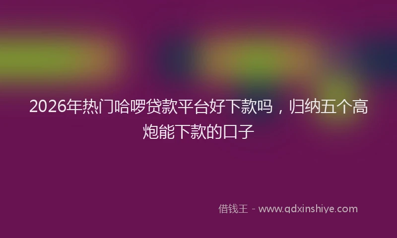 2026年热门哈啰贷款平台好下款吗，归纳五个高炮能下款的口子