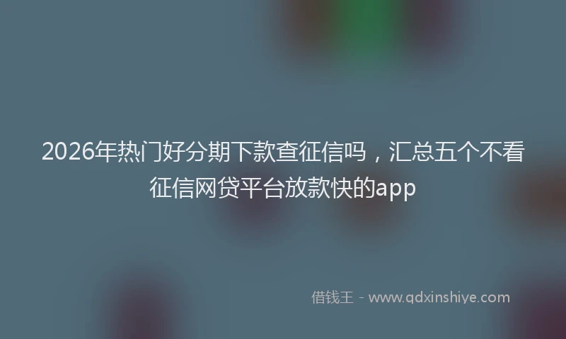 2026年热门好分期下款查征信吗，汇总五个不看征信网贷平台放款快的app