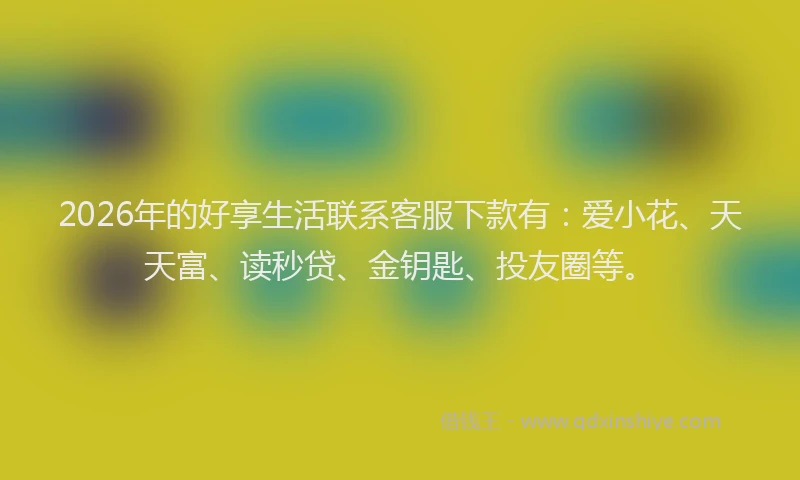 2026年的好享生活联系客服下款有：爱小花、天天富、读秒贷、金钥匙、投友圈等。