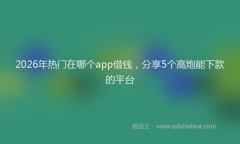 2026年热门在哪个app借钱，分享5个高炮能下款的平台
