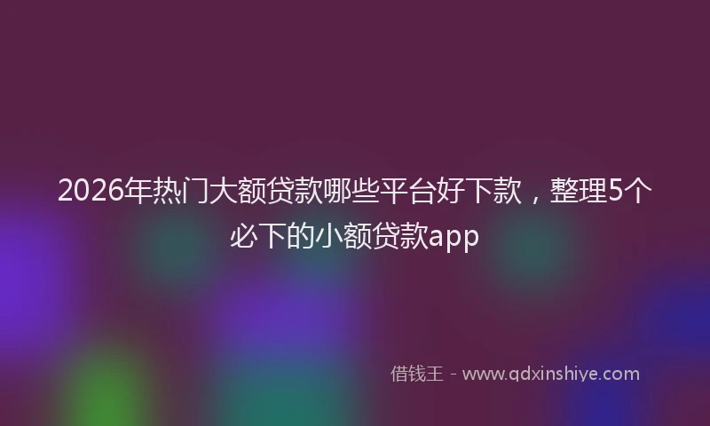 2026年热门大额贷款哪些平台好下款，整理5个必下的小额贷款app