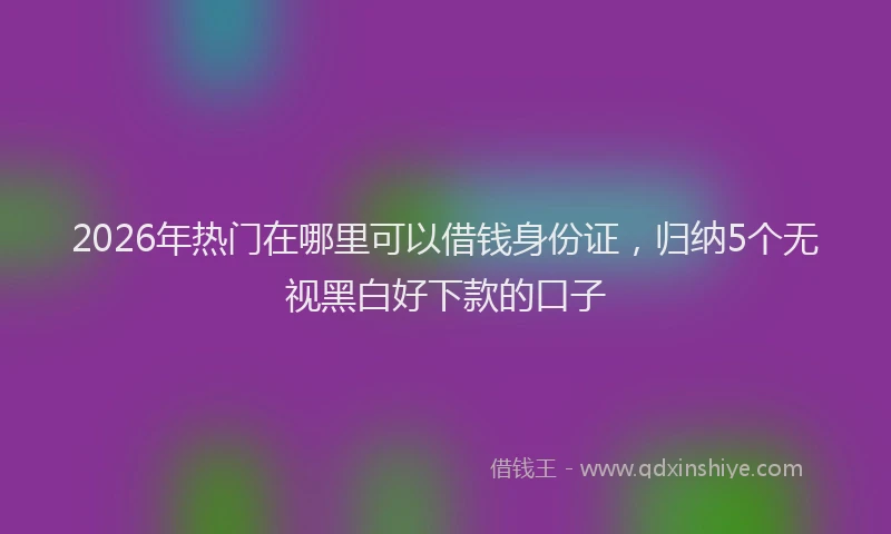 2026年热门在哪里可以借钱身份证，归纳5个无视黑白好下款的口子
