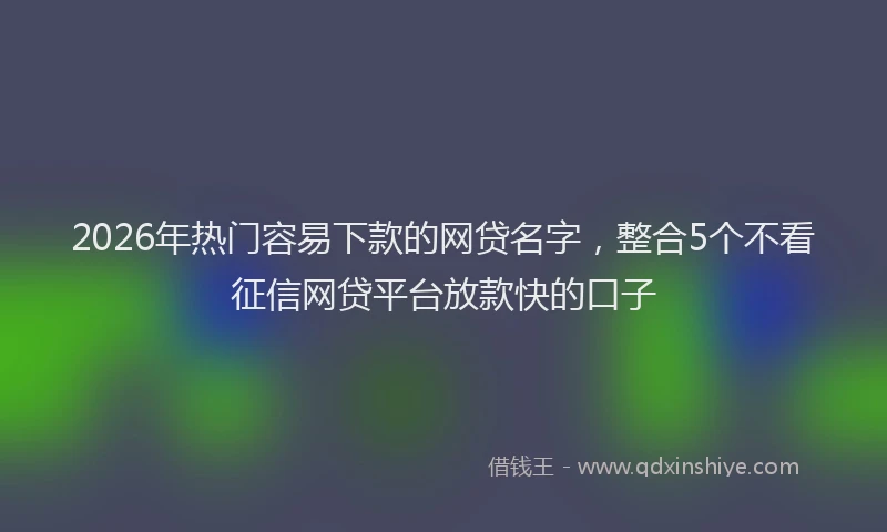 2026年热门容易下款的网贷名字，整合5个不看征信网贷平台放款快的口子