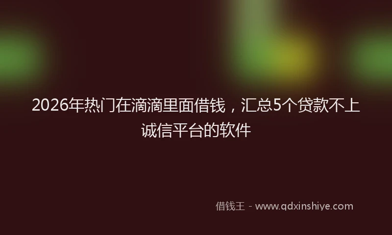 2026年热门在滴滴里面借钱，汇总5个贷款不上诚信平台的软件