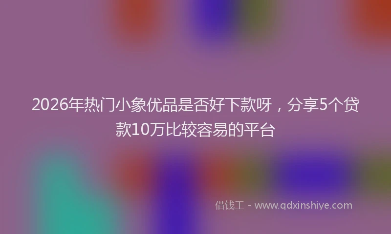 2026年热门小象优品是否好下款呀,分享5个贷款10万比较容易的平台