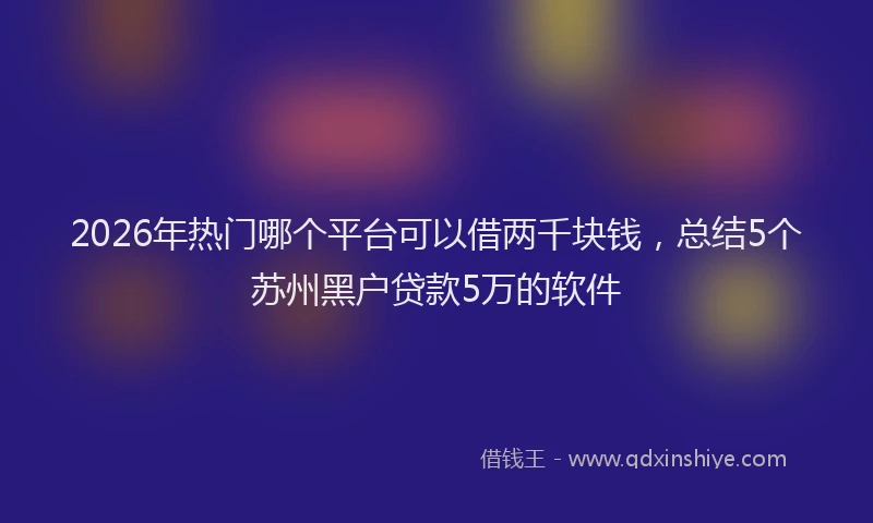 2026年热门哪个平台可以借两千块钱，总结5个苏州黑户贷款5万的软件