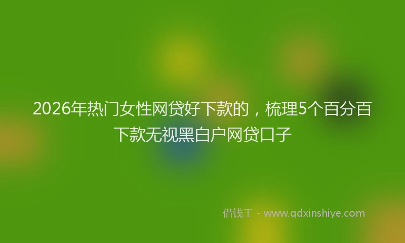 2026年热门女性网贷好下款的，梳理5个百分百下款无视黑白户网贷口子