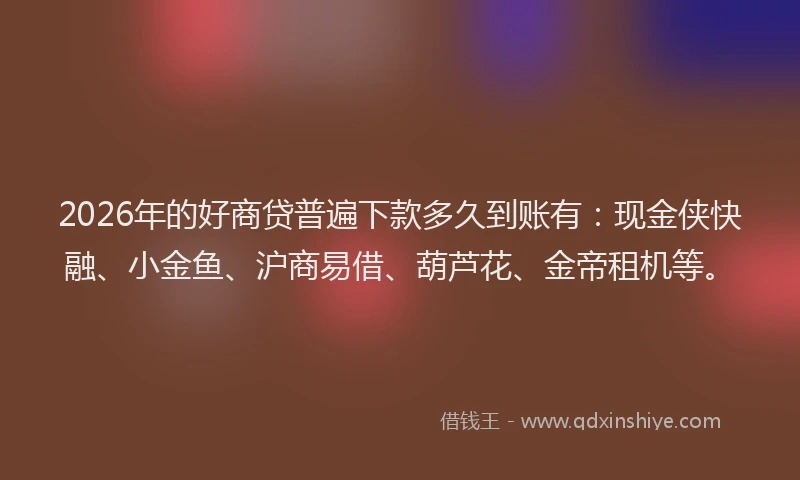 2026年的好商贷普遍下款多久到账有：现金侠快融、小金鱼、沪商易借、葫芦花、金帝租机等。