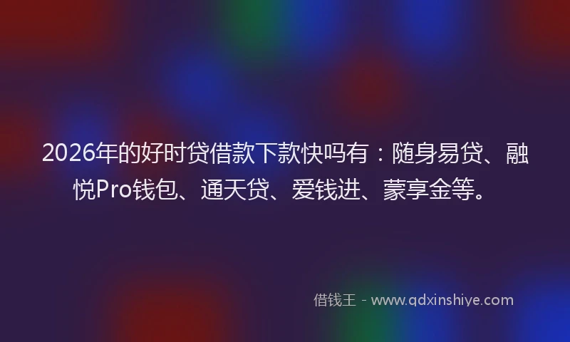 2026年的好时贷借款下款快吗有：随身易贷、融悦Pro钱包、通天贷、爱钱进、蒙享金等。
