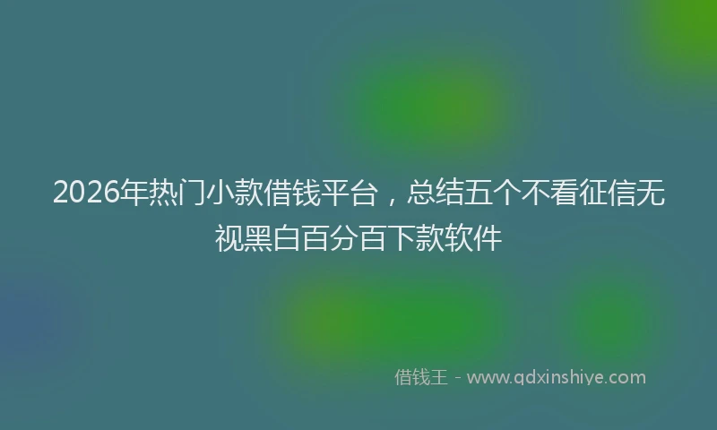 2026年热门小款借钱平台，总结五个不看征信无视黑白百分百下款软件