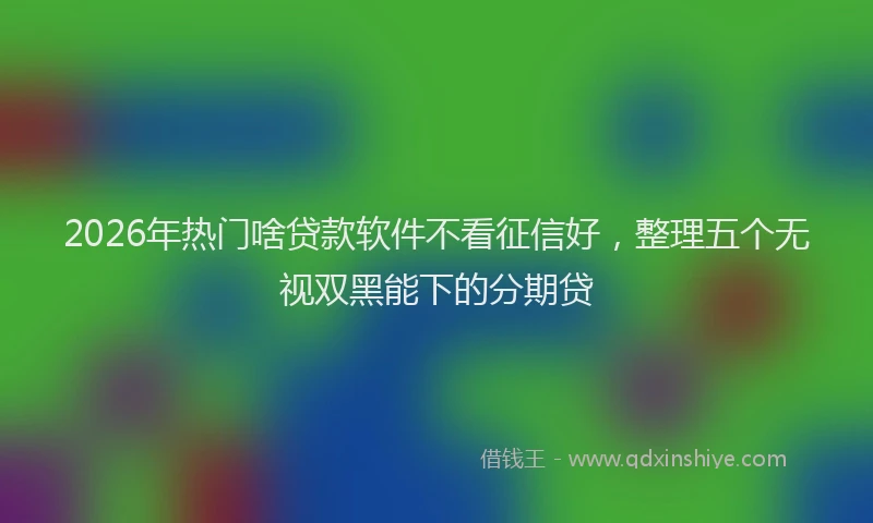 2026年热门啥贷款软件不看征信好，整理五个无视双黑能下的分期贷