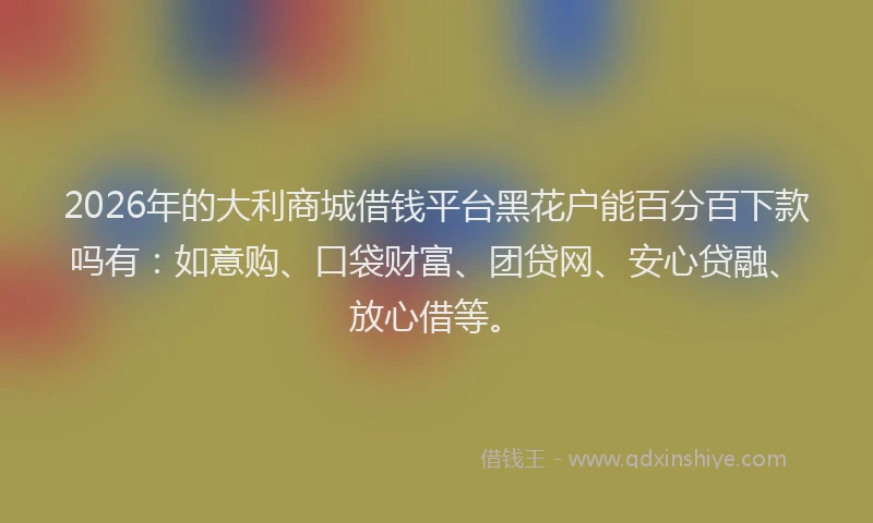 2026年的大利商城借钱平台黑花户能百分百下款吗有：如意购、口袋财富、团贷网、安心贷融、放心借等。