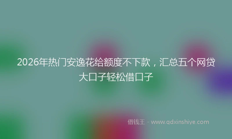 2026年热门安逸花给额度不下款，汇总五个网贷大口子轻松借口子