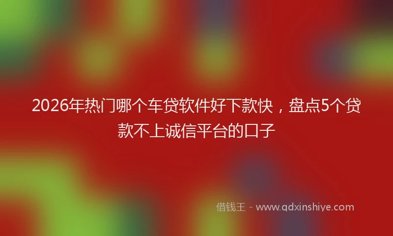 2026年热门哪个车贷软件好下款快，盘点5个贷款不上诚信平台的口子