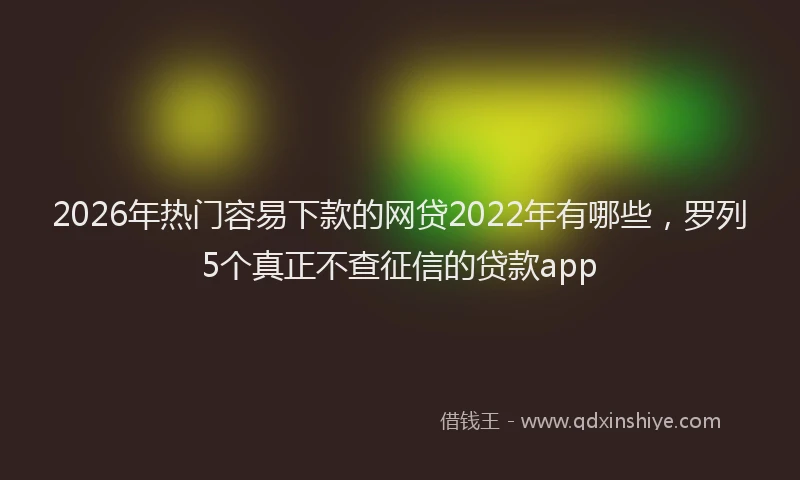 2026年热门容易下款的网贷2022年有哪些，罗列5个真正不查征信的贷款app