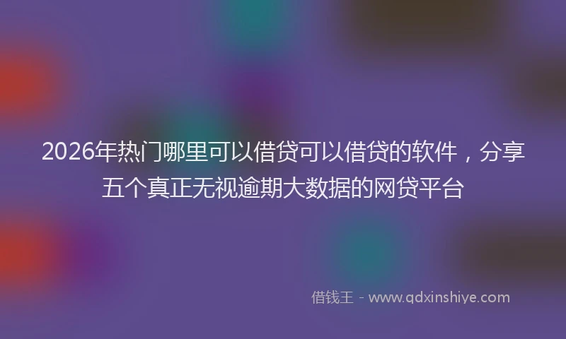 2026年热门哪里可以借贷可以借贷的软件，分享五个真正无视逾期大数据的网贷平台