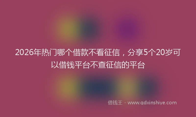2026年热门哪个借款不看征信，分享5个20岁可以借钱平台不查征信的平台