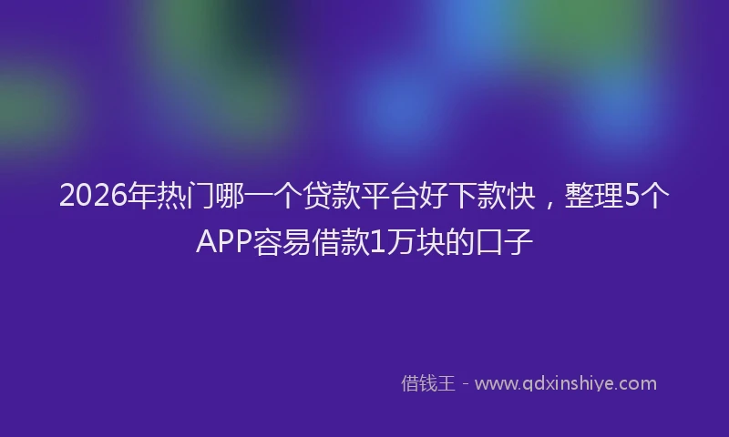 2026年热门哪一个贷款平台好下款快，整理5个APP容易借款1万块的口子