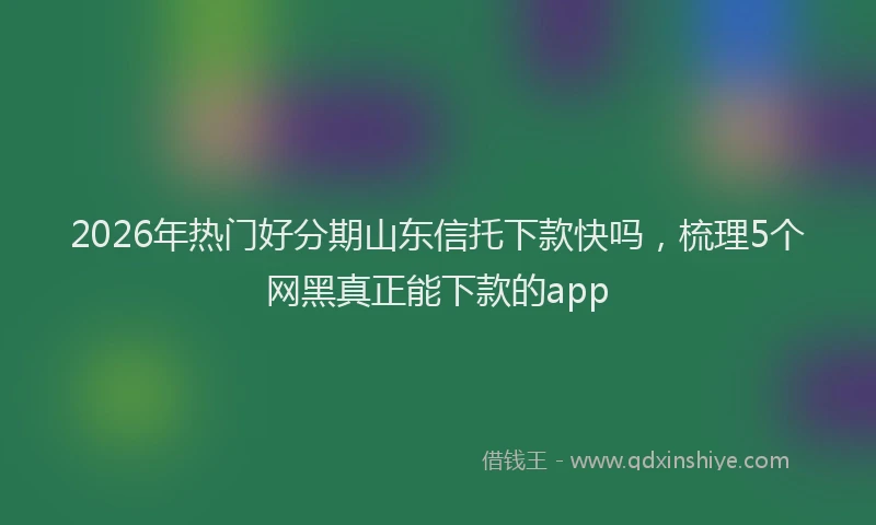 2026年热门好分期山东信托下款快吗，梳理5个网黑真正能下款的app