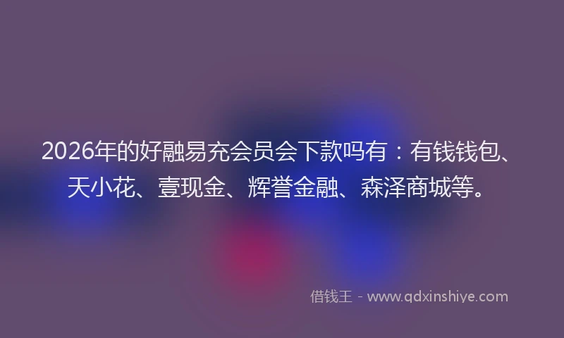 2026年的好融易充会员会下款吗有：有钱钱包、天小花、壹现金、辉誉金融、森泽商城等。