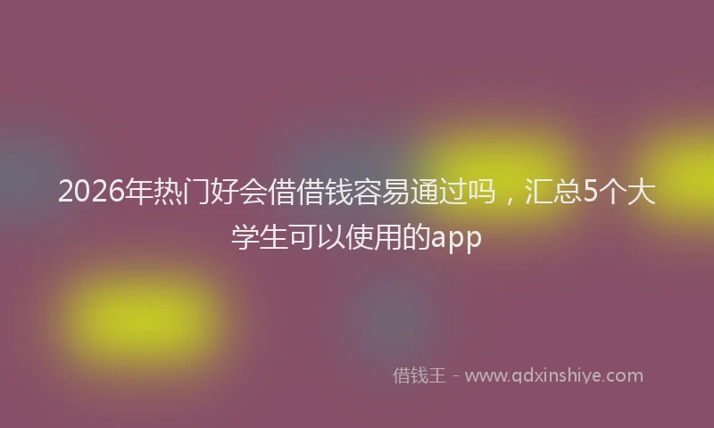 2026年热门好会借借钱容易通过吗，汇总5个大学生可以使用的app