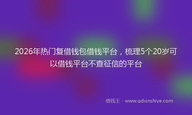 2026年热门复借钱包借钱平台，梳理5个20岁可以借钱平台不查征信的平台