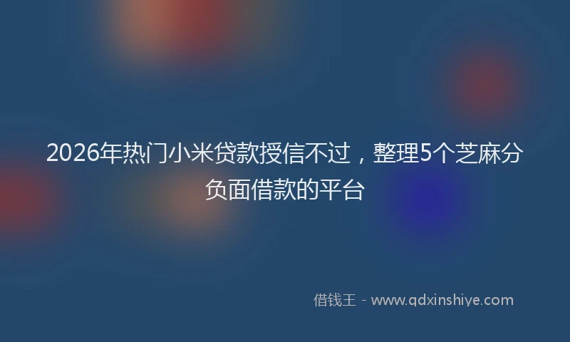 2026年热门小米贷款授信不过，整理5个芝麻分负面借款的平台