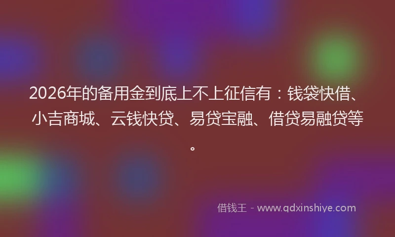 2026年的备用金到底上不上征信有：钱袋快借、小吉商城、云钱快贷、易贷宝融、借贷易融贷等。