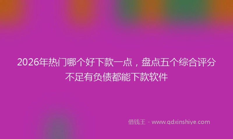 2026年热门哪个好下款一点，盘点五个综合评分不足有负债都能下款软件