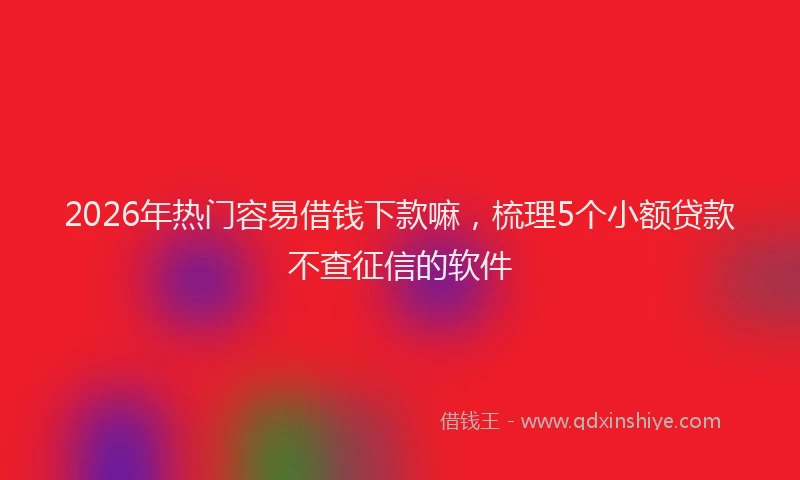 2026年热门容易借钱下款嘛，梳理5个小额贷款不查征信的软件