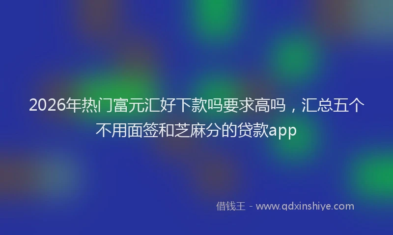 2026年热门富元汇好下款吗要求高吗,汇总五个不用面签和芝麻分的贷款app