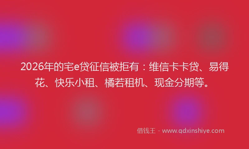 2026年的宅e贷征信被拒有：维信卡卡贷、易得花、快乐小租、橘若租机、现金分期等。