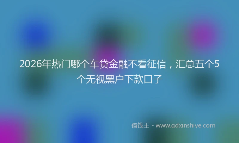 2026年热门哪个车贷金融不看征信，汇总五个5个无视黑户下款口子