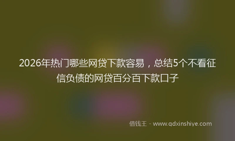 2026年热门哪些网贷下款容易，总结5个不看征信负债的网贷百分百下款口子