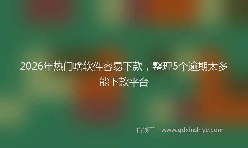 2026年热门啥软件容易下款，整理5个逾期太多能下款平台