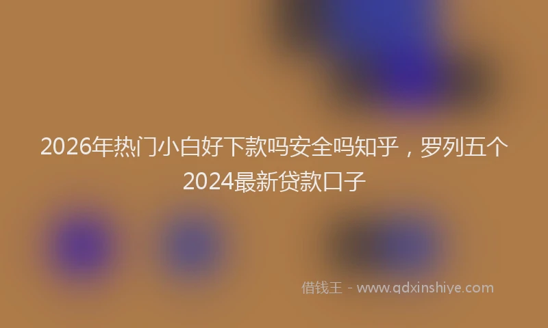 2026年热门小白好下款吗安全吗知乎，罗列五个2024最新贷款口子