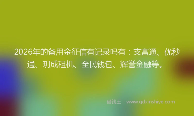 2026年的备用金征信有记录吗有：支富通、优秒通、玥成租机、全民钱包、辉誉金融等。