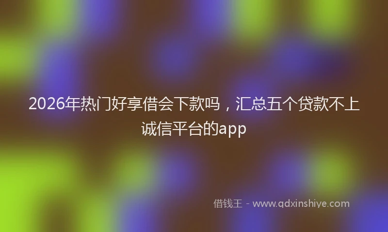 2026年热门好享借会下款吗，汇总五个贷款不上诚信平台的app
