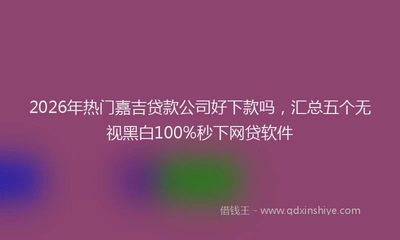 2026年热门嘉吉贷款公司好下款吗，汇总五个无视黑白100%秒下网贷软件