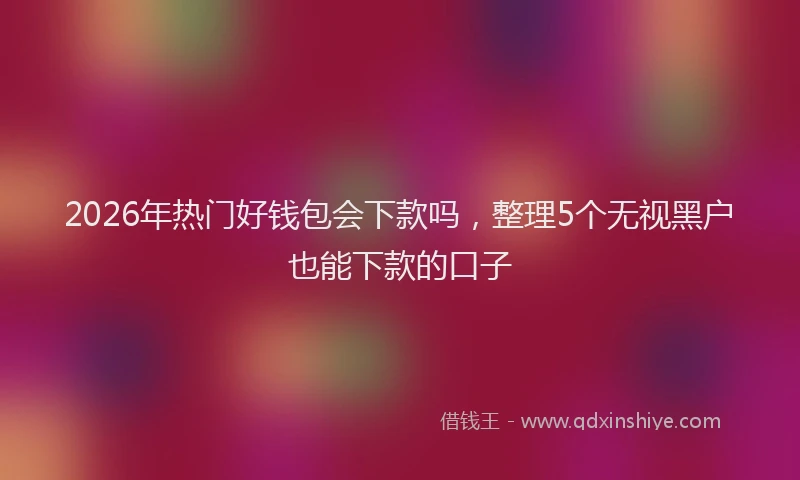 2026年热门好钱包会下款吗,整理5个无视黑户也能下款的口子