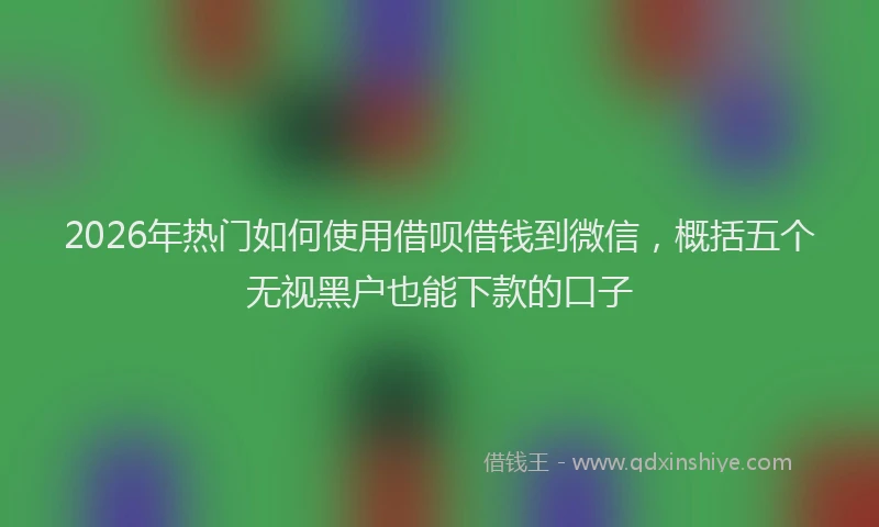 2026年热门如何使用借呗借钱到微信,概括五个无视黑户也能下款的口子