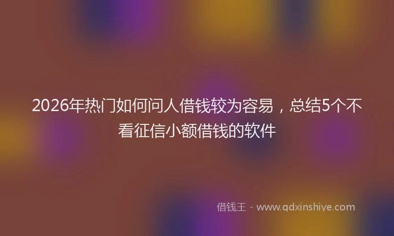 2026年热门如何问人借钱较为容易，总结5个不看征信小额借钱的软件