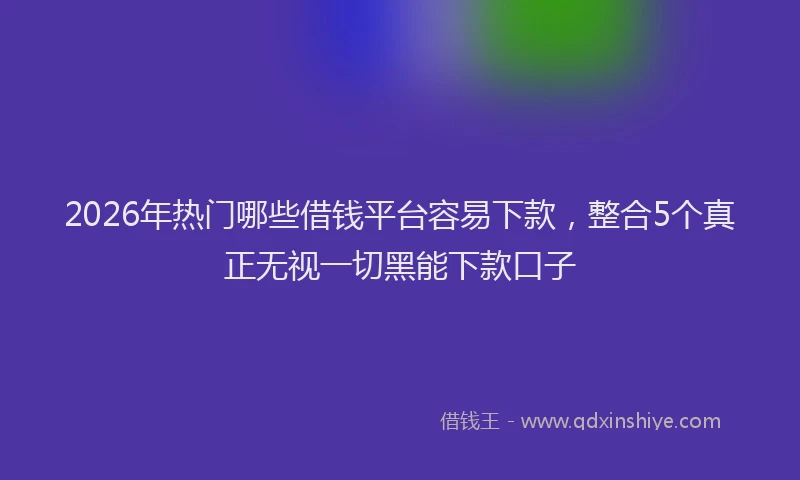 2026年热门哪些借钱平台容易下款，整合5个真正无视一切黑能下款口子